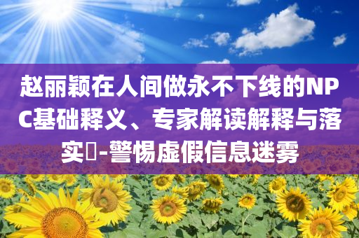 趙麗穎在人間做永不下線的NPC基礎(chǔ)釋義、專家解讀解釋與落實(shí)?-警惕虛假信息迷霧