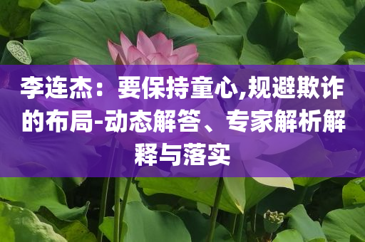 李連杰：要保持童心,規(guī)避欺詐的布局-動態(tài)解答、專家解析解釋與落實(shí)