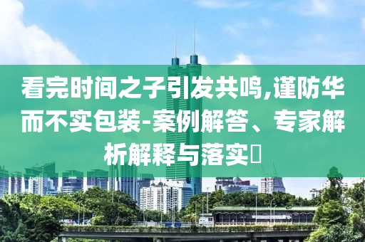 看完時間之子引發(fā)共鳴,謹防華而不實包裝-案例解答、專家解析解釋與落實?