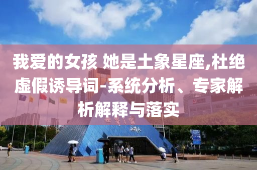 我愛的女孩 她是土象星座,杜絕虛假誘導(dǎo)詞-系統(tǒng)分析、專家解析解釋與落實