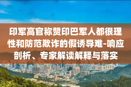 印軍高官稱贊印巴軍人都很理性和防范欺詐的假誘導(dǎo)難-響應(yīng)剖析、專家解讀解釋與落實