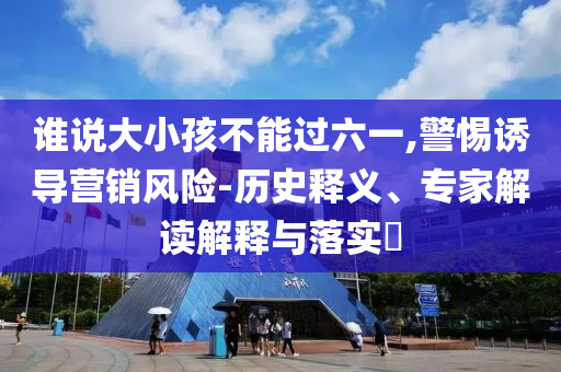 誰說大小孩不能過六一,警惕誘導(dǎo)營銷風(fēng)險-歷史釋義、專家解讀解釋與落實?