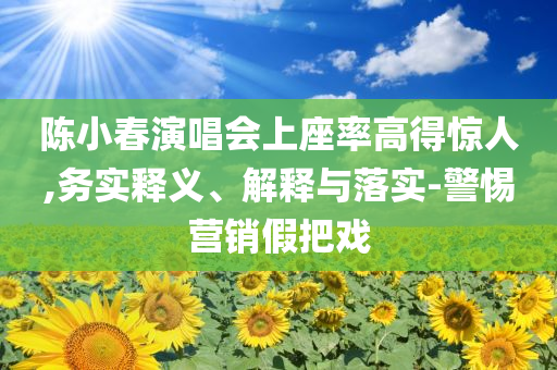 陳小春演唱會上座率高得驚人,務(wù)實(shí)釋義、解釋與落實(shí)-警惕營銷假把戲