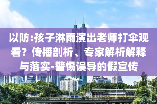 以防:孩子淋雨演出老師打傘觀看？傳播剖析、專家解析解釋與落實(shí)-警惕誤導(dǎo)的假宣傳