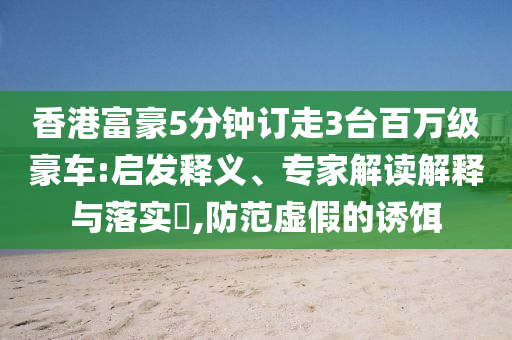 香港富豪5分鐘訂走3臺百萬級豪車:啟發(fā)釋義、專家解讀解釋與落實(shí)?,防范虛假的誘餌