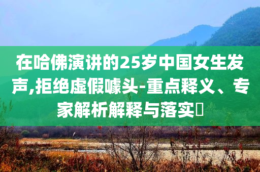 在哈佛演講的25歲中國女生發(fā)聲,拒絕虛假噱頭-重點釋義、專家解析解釋與落實?