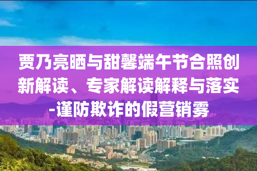 賈乃亮?xí)衽c甜馨端午節(jié)合照創(chuàng)新解讀、專家解讀解釋與落實(shí)-謹(jǐn)防欺詐的假營(yíng)銷霧