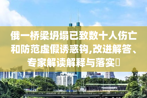 俄一橋梁坍塌已致數(shù)十人傷亡和防范虛假誘惑鉤,改進(jìn)解答、專家解讀解釋與落實(shí)?