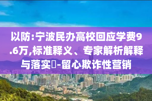 以防:寧波民辦高校回應(yīng)學(xué)費(fèi)9.6萬(wàn),標(biāo)準(zhǔn)釋義、專(zhuān)家解析解釋與落實(shí)?-留心欺詐性營(yíng)銷(xiāo)