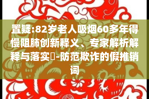 置疑:82歲老人吸煙60多年得慢阻肺創(chuàng)新釋義、專家解析解釋與落實?-防范欺詐的假推銷詞