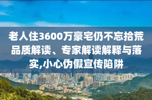 老人住3600萬豪宅仍不忘拾荒品質(zhì)解讀、專家解讀解釋與落實,小心偽假宣傳陷阱