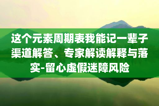這個元素周期表我能記一輩子渠道解答、專家解讀解釋與落實-留心虛假迷障風險