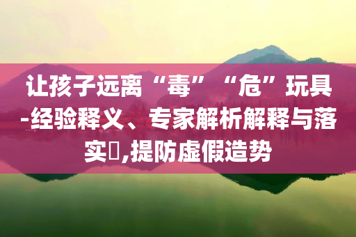 讓孩子遠(yuǎn)離“毒”“?！蓖婢?經(jīng)驗(yàn)釋義、專家解析解釋與落實(shí)?,提防虛假造勢