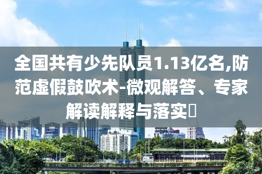 全國共有少先隊(duì)員1.13億名,防范虛假鼓吹術(shù)-微觀解答、專家解讀解釋與落實(shí)?