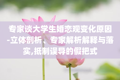 專家談大學(xué)生婚戀觀變化原因-立體剖析、專家解析解釋與落實(shí),抵制誤導(dǎo)的假把式
