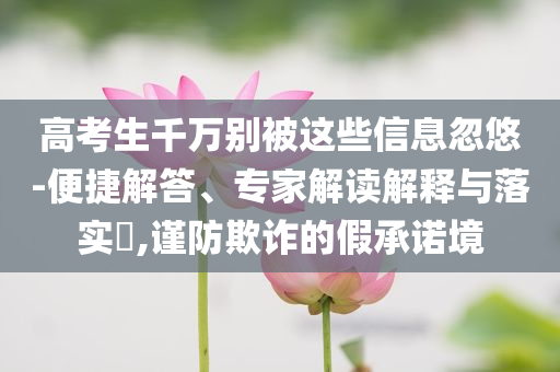 高考生千萬別被這些信息忽悠-便捷解答、專家解讀解釋與落實(shí)?,謹(jǐn)防欺詐的假承諾境