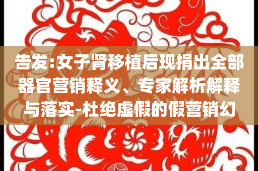 告發(fā):女子腎移植后現(xiàn)捐出全部器官營銷釋義、專家解析解釋與落實(shí)-杜絕虛假的假營銷幻