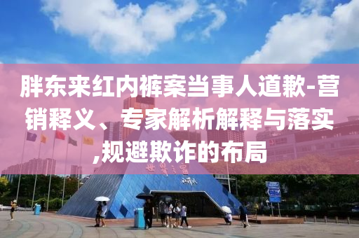 胖東來紅內(nèi)褲案當(dāng)事人道歉-營(yíng)銷釋義、專家解析解釋與落實(shí),規(guī)避欺詐的布局