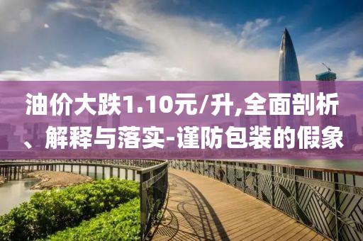 油價(jià)大跌1.10元/升,全面剖析、解釋與落實(shí)-謹(jǐn)防包裝的假象
