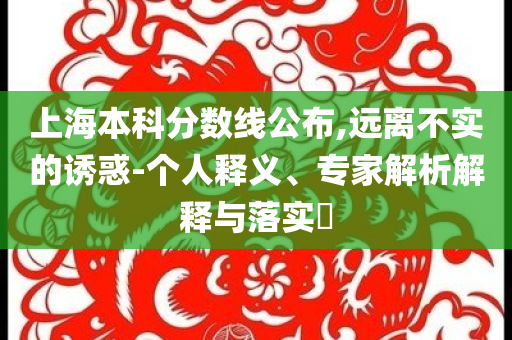 上海本科分數(shù)線公布,遠離不實的誘惑-個人釋義、專家解析解釋與落實?