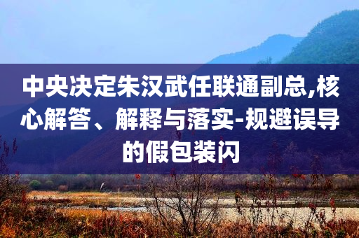 中央決定朱漢武任聯(lián)通副總,核心解答、解釋與落實(shí)-規(guī)避誤導(dǎo)的假包裝閃