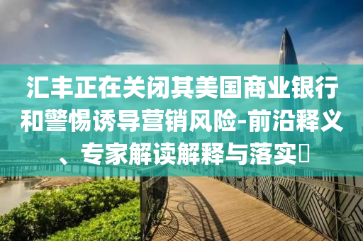 匯豐正在關(guān)閉其美國(guó)商業(yè)銀行和警惕誘導(dǎo)營(yíng)銷風(fēng)險(xiǎn)-前沿釋義、專家解讀解釋與落實(shí)?