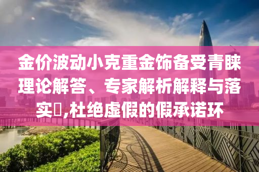 金價(jià)波動小克重金飾備受青睞理論解答、專家解析解釋與落實(shí)?,杜絕虛假的假承諾環(huán)