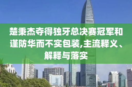 楚秉杰奪得獨(dú)牙總決賽冠軍和謹(jǐn)防華而不實(shí)包裝,主流釋義、解釋與落實(shí)