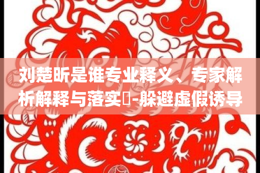 劉楚昕是誰專業(yè)釋義、專家解析解釋與落實(shí)?-躲避虛假誘導(dǎo)