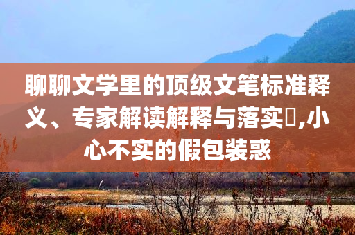 聊聊文學(xué)里的頂級文筆標(biāo)準(zhǔn)釋義、專家解讀解釋與落實(shí)?,小心不實(shí)的假包裝惑