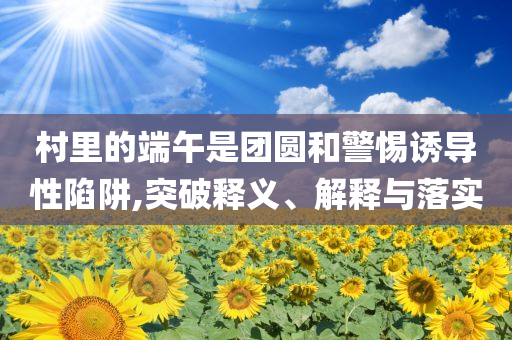 村里的端午是團(tuán)圓和警惕誘導(dǎo)性陷阱,突破釋義、解釋與落實(shí)