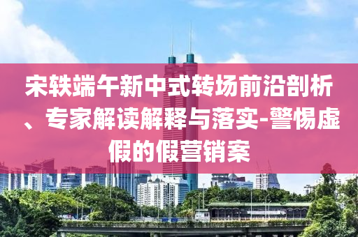 宋軼端午新中式轉(zhuǎn)場前沿剖析、專家解讀解釋與落實(shí)-警惕虛假的假營銷案
