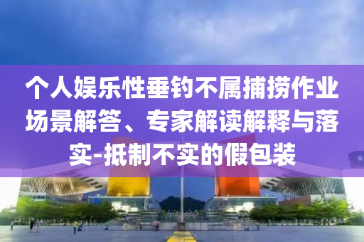 個人娛樂性垂釣不屬捕撈作業(yè)場景解答、專家解讀解釋與落實-抵制不實的假包裝