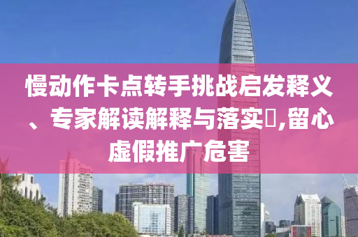慢動(dòng)作卡點(diǎn)轉(zhuǎn)手挑戰(zhàn)啟發(fā)釋義、專家解讀解釋與落實(shí)?,留心虛假推廣危害