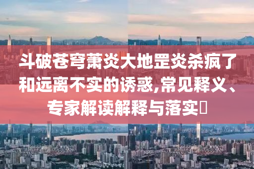斗破蒼穹蕭炎大地罡炎殺瘋了和遠(yuǎn)離不實(shí)的誘惑,常見釋義、專家解讀解釋與落實(shí)?