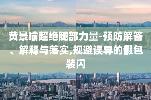 黃景瑜超絕腿部力量-預(yù)防解答、解釋與落實(shí),規(guī)避誤導(dǎo)的假包裝閃