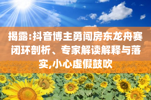 揭露:抖音博主勇闖房東龍舟賽閉環(huán)剖析、專家解讀解釋與落實(shí),小心虛假鼓吹