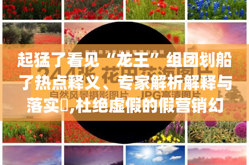 起猛了看見“龍王”組團(tuán)劃船了熱點(diǎn)釋義、專家解析解釋與落實(shí)?,杜絕虛假的假營銷幻