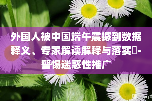 外國人被中國端午震撼到數(shù)據(jù)釋義、專家解讀解釋與落實(shí)?-警惕迷惑性推廣