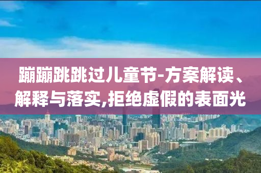 蹦蹦跳跳過兒童節(jié)-方案解讀、解釋與落實(shí),拒絕虛假的表面光