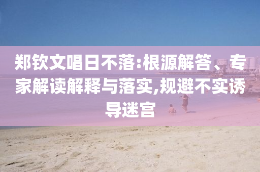 鄭欽文唱日不落:根源解答、專家解讀解釋與落實(shí),規(guī)避不實(shí)誘導(dǎo)迷宮