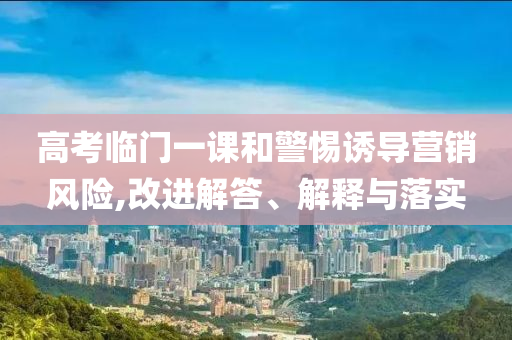 高考臨門一課和警惕誘導(dǎo)營銷風(fēng)險(xiǎn),改進(jìn)解答、解釋與落實(shí)