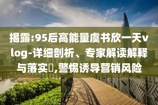 揭露:95后高能量虞書欣一天vlog-詳細(xì)剖析、專家解讀解釋與落實(shí)?,警惕誘導(dǎo)營銷風(fēng)險(xiǎn)