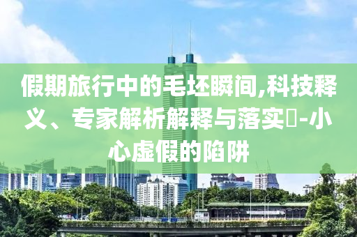 假期旅行中的毛坯瞬間,科技釋義、專家解析解釋與落實(shí)?-小心虛假的陷阱