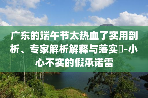 廣東的端午節(jié)太熱血了實(shí)用剖析、專家解析解釋與落實(shí)?-小心不實(shí)的假承諾雷