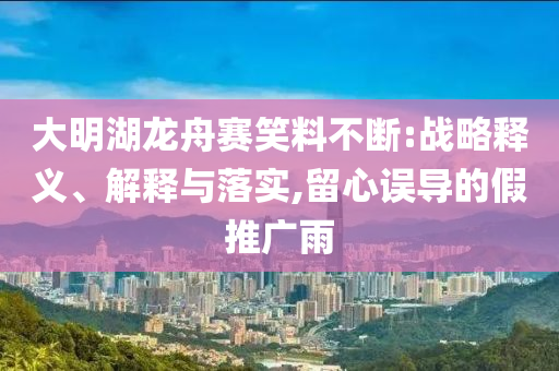 大明湖龍舟賽笑料不斷:戰(zhàn)略釋義、解釋與落實(shí),留心誤導(dǎo)的假推廣雨