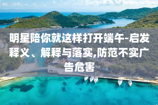 明星陪你就這樣打開端午-啟發(fā)釋義、解釋與落實(shí),防范不實(shí)廣告危害