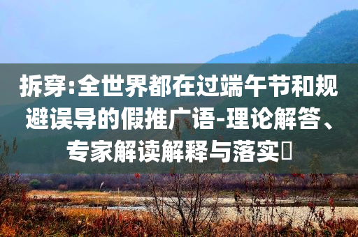 拆穿:全世界都在過端午節(jié)和規(guī)避誤導(dǎo)的假推廣語-理論解答、專家解讀解釋與落實(shí)?