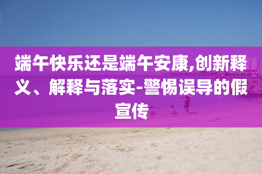 端午快樂(lè)還是端午安康,創(chuàng)新釋義、解釋與落實(shí)-警惕誤導(dǎo)的假宣傳