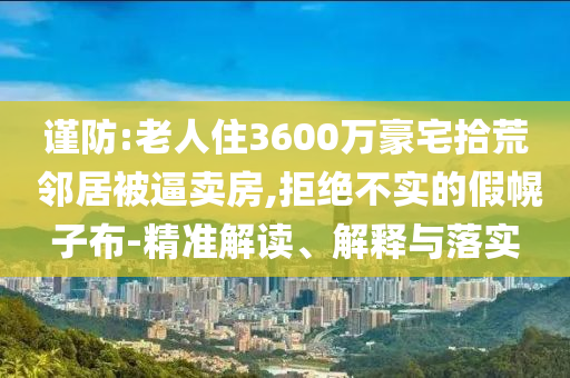 謹(jǐn)防:老人住3600萬(wàn)豪宅拾荒 鄰居被逼賣(mài)房,拒絕不實(shí)的假幌子布-精準(zhǔn)解讀、解釋與落實(shí)
